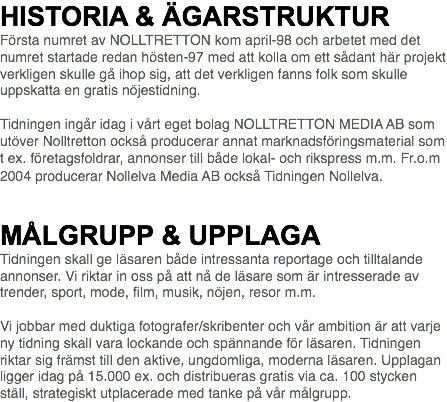 HISTORIA & ÄGARSTRUKTUR Första numret av NOLLTRETTON kom april-98 och arbetet med det numret startade redan hösten-97 med att kolla om ett sådant här projekt verkligen skulle gå ihop sig, att det verkligen fanns folk som skulle uppskatta en gratis nöjestidning. Tidningen ingår idag i vårt eget bolag NOLLTRETTON MEDIA AB som utöver Nolltretton också producerar annat marknadsföringsmaterial som t ex. företagsfoldrar, annonser till både lokal- och rikspress m.m. Fr.o.m 2004 producerar Nollelva Media AB också Tidningen Nollelva.   MÅLGRUPP & UPPLAGA Tidningen skall ge läsaren både intressanta reportage och tilltalande annonser. Vi riktar in oss på att nå de läsare som är intresserade av trender, sport, mode, film, musik, nöjen, resor m.m. Vi jobbar med duktiga fotografer/skribenter och vår ambition är att varje ny tidning skall vara lockande och spännande för läsaren. Tidningen riktar sig främst till den aktive, ungdomliga, moderna läsaren. Upplagan ligger idag på 15.000 ex. och distribueras gratis via ca. 100 stycken ställ, strategiskt utplacerade med tanke på vår målgrupp.