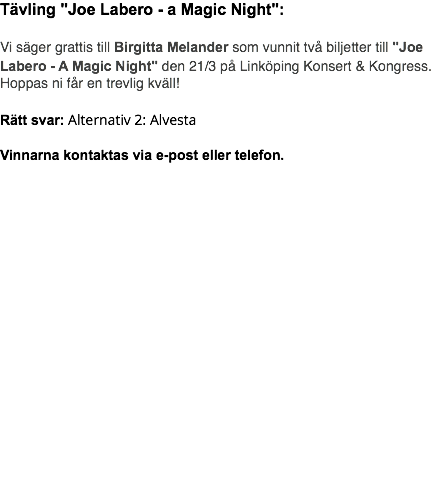 Tävling "Joe Labero - a Magic Night": Vi säger grattis till Birgitta Melander som vunnit två biljetter till "Joe Labero - A Magic Night" den 21/3 på Linköping Konsert & Kongress. Hoppas ni får en trevlig kväll! Rätt svar: Alternativ 2: Alvesta Vinnarna kontaktas via e-post eller telefon.