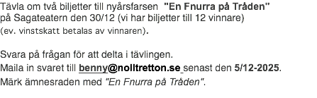 Tävla om två biljetter till nyårsfarsen "En Fnurra på Tråden" på Sagateatern den 30/12 (vi har biljetter till 12 vinnare) (ev. vinstskatt betalas av vinnaren). Svara på frågan för att delta i tävlingen. Maila in svaret till benny@nolltretton.se senast den 5/12-2025. Märk ämnesraden med "En Fnurra på Tråden".