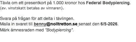 Tävla om ett presentkort på 1.000 kronor hos Federal Bodypiercing. (ev. vinstskatt betalas av vinnaren). Svara på frågan för att delta i tävlingen. Maila in svaret till benny@nolltretton.se senast den 6/5-2026. Märk ämnesraden med "Bodypiercing".